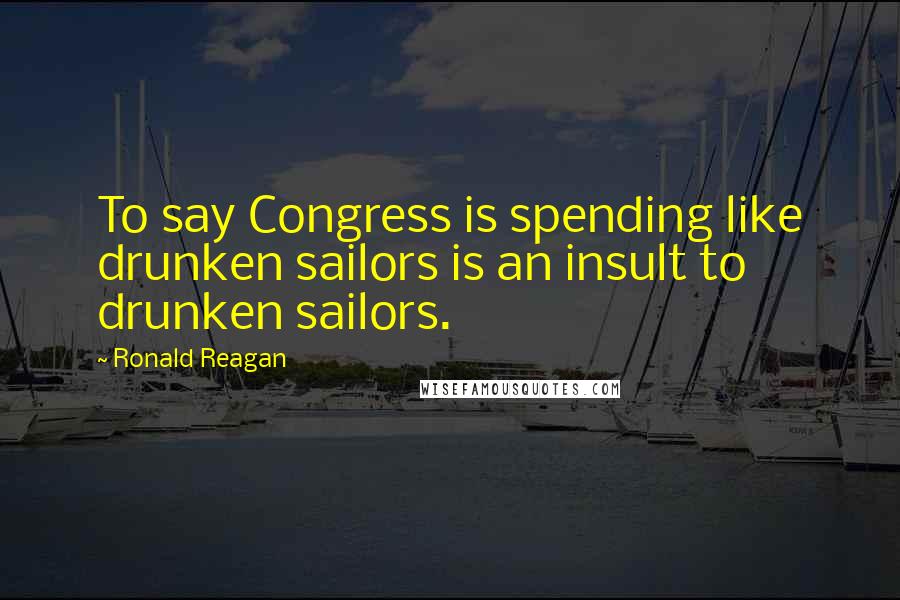 Ronald Reagan Quotes: To say Congress is spending like drunken sailors is an insult to drunken sailors.