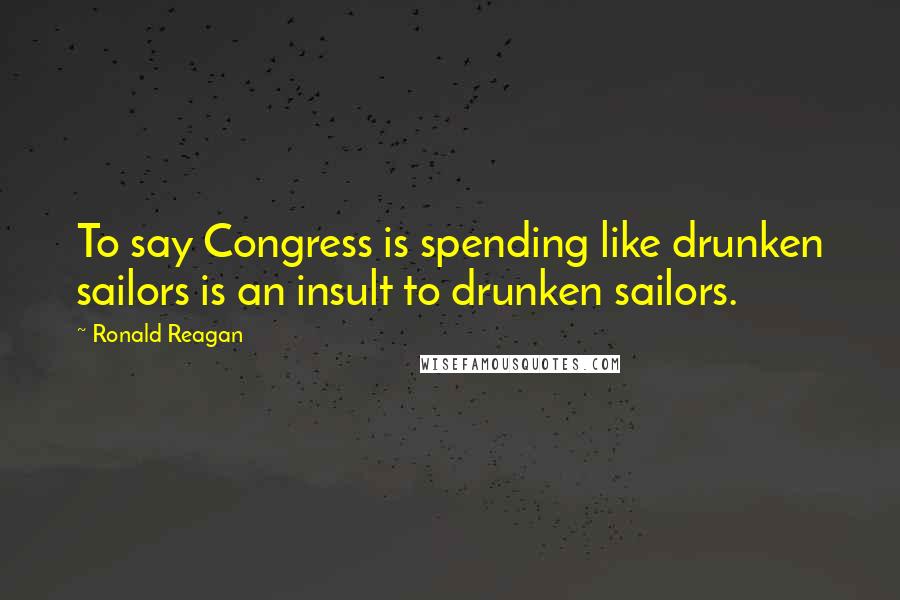 Ronald Reagan Quotes: To say Congress is spending like drunken sailors is an insult to drunken sailors.