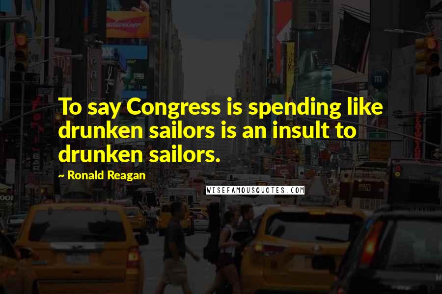 Ronald Reagan Quotes: To say Congress is spending like drunken sailors is an insult to drunken sailors.