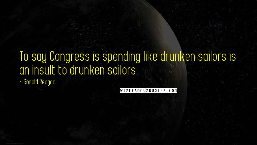 Ronald Reagan Quotes: To say Congress is spending like drunken sailors is an insult to drunken sailors.