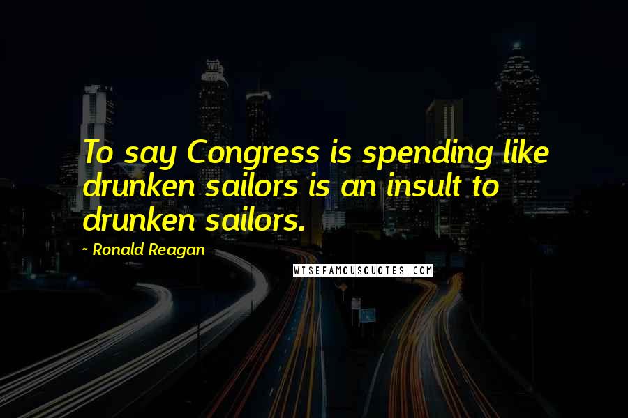 Ronald Reagan Quotes: To say Congress is spending like drunken sailors is an insult to drunken sailors.