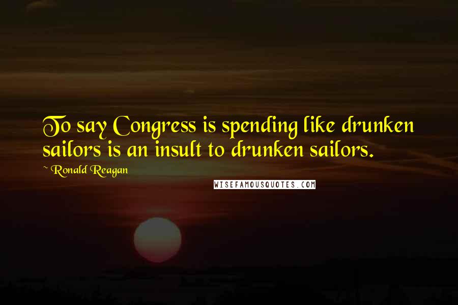 Ronald Reagan Quotes: To say Congress is spending like drunken sailors is an insult to drunken sailors.