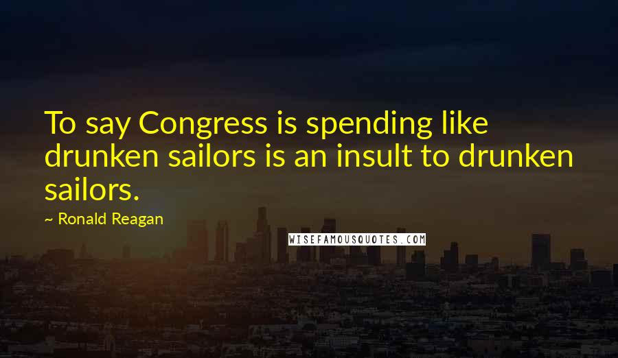 Ronald Reagan Quotes: To say Congress is spending like drunken sailors is an insult to drunken sailors.