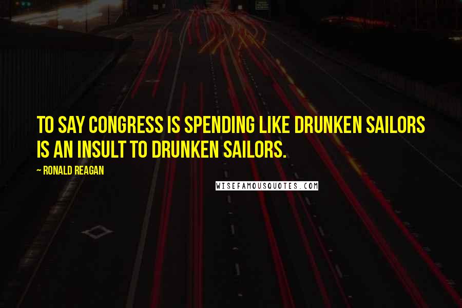 Ronald Reagan Quotes: To say Congress is spending like drunken sailors is an insult to drunken sailors.