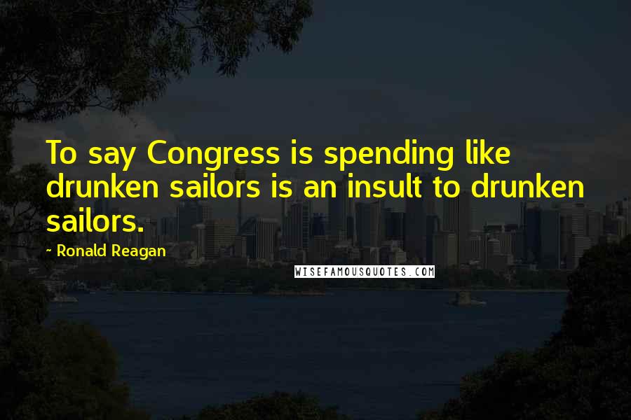 Ronald Reagan Quotes: To say Congress is spending like drunken sailors is an insult to drunken sailors.