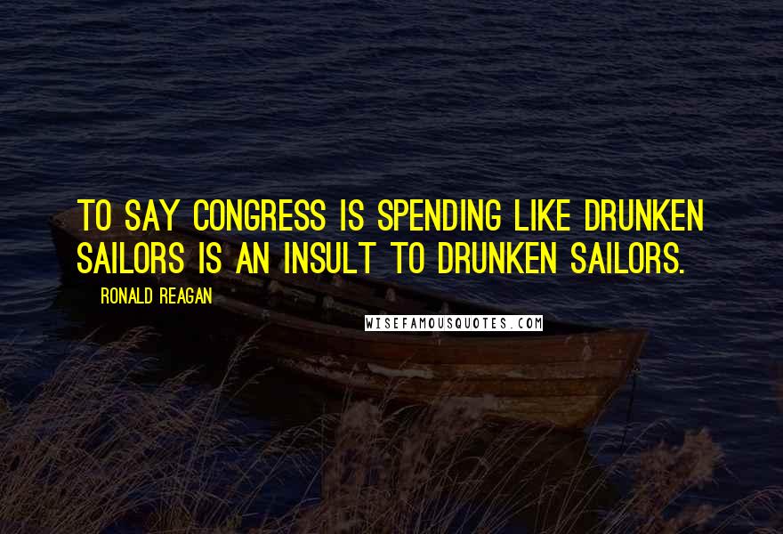 Ronald Reagan Quotes: To say Congress is spending like drunken sailors is an insult to drunken sailors.