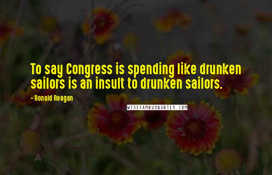 Ronald Reagan Quotes: To say Congress is spending like drunken sailors is an insult to drunken sailors.