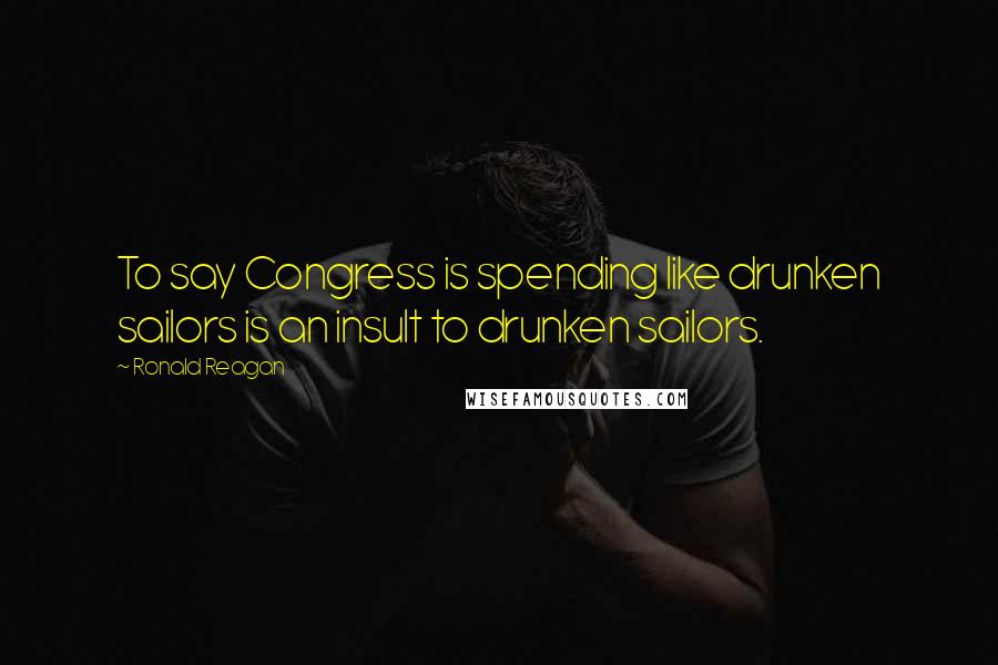 Ronald Reagan Quotes: To say Congress is spending like drunken sailors is an insult to drunken sailors.