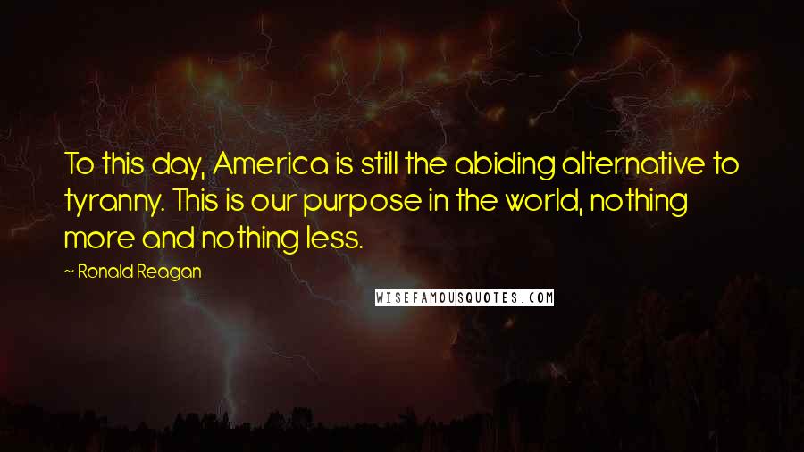 Ronald Reagan Quotes: To this day, America is still the abiding alternative to tyranny. This is our purpose in the world, nothing more and nothing less.
