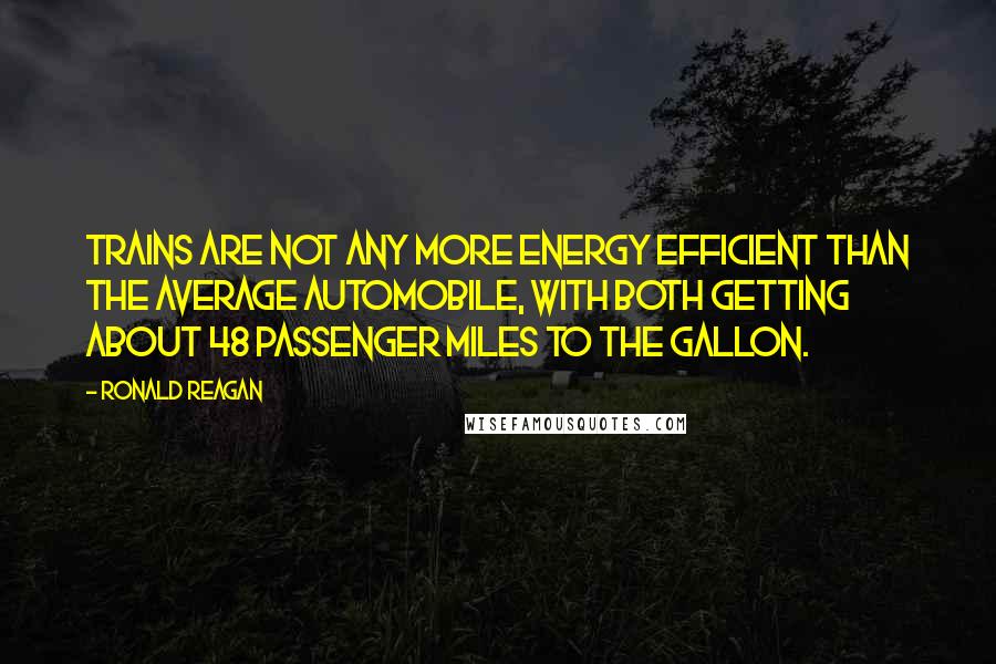 Ronald Reagan Quotes: Trains are not any more energy efficient than the average automobile, with both getting about 48 passenger miles to the gallon.