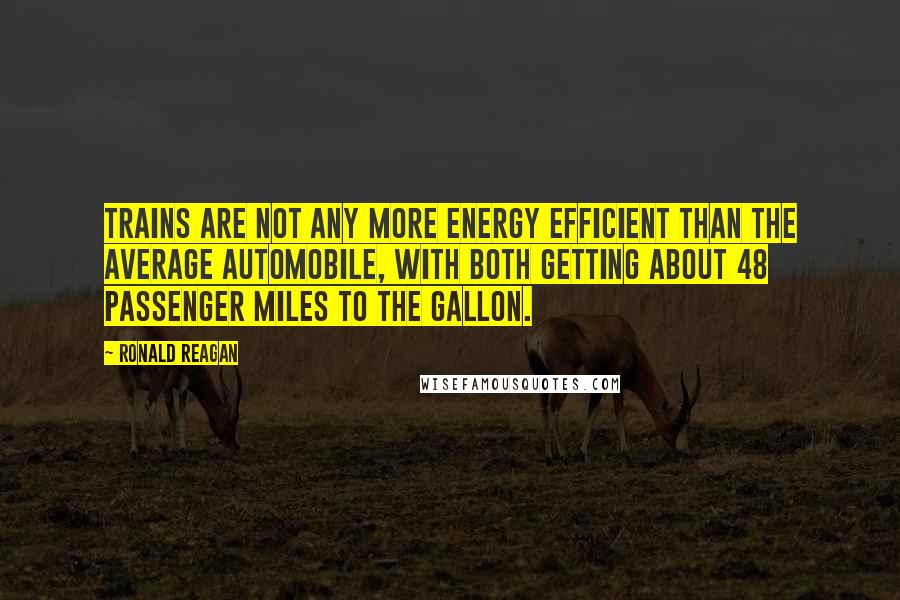 Ronald Reagan Quotes: Trains are not any more energy efficient than the average automobile, with both getting about 48 passenger miles to the gallon.