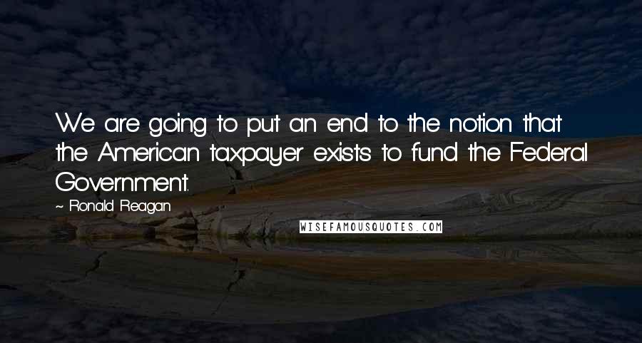 Ronald Reagan Quotes: We are going to put an end to the notion that the American taxpayer exists to fund the Federal Government.