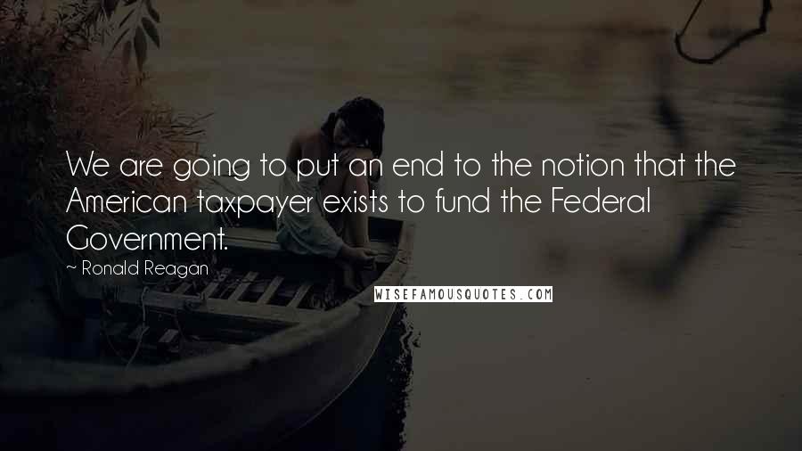 Ronald Reagan Quotes: We are going to put an end to the notion that the American taxpayer exists to fund the Federal Government.