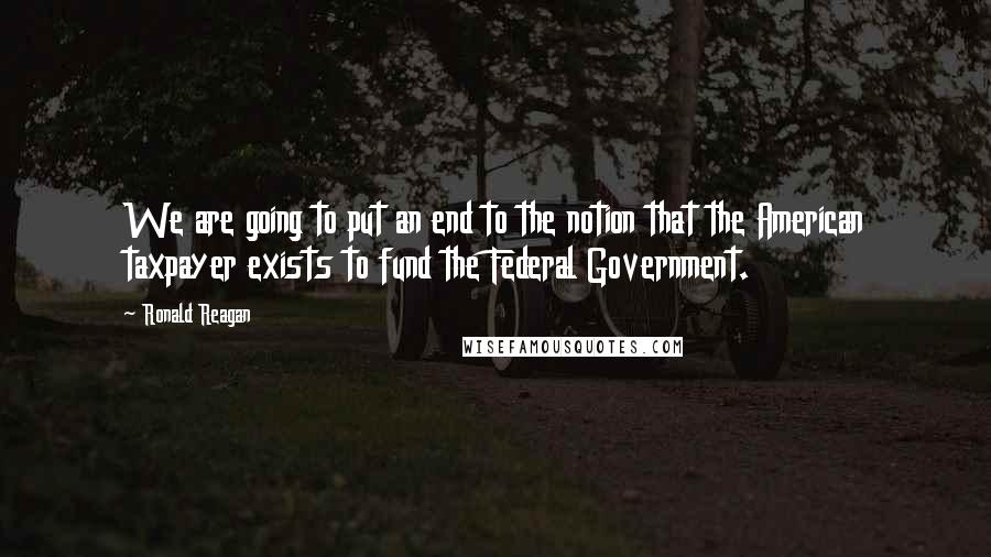 Ronald Reagan Quotes: We are going to put an end to the notion that the American taxpayer exists to fund the Federal Government.