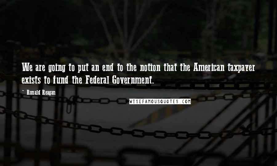 Ronald Reagan Quotes: We are going to put an end to the notion that the American taxpayer exists to fund the Federal Government.