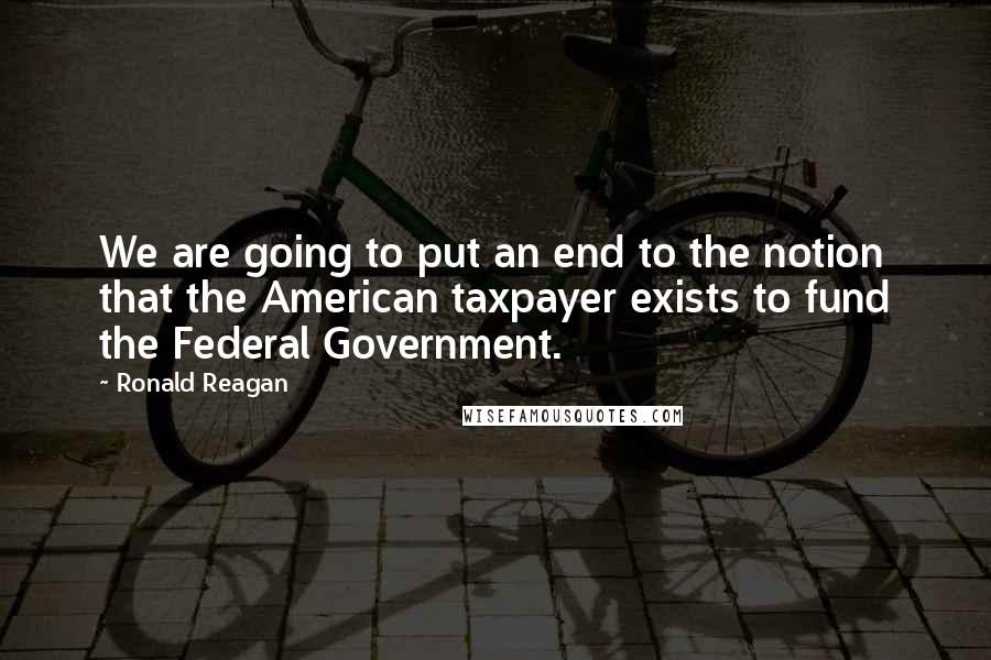 Ronald Reagan Quotes: We are going to put an end to the notion that the American taxpayer exists to fund the Federal Government.