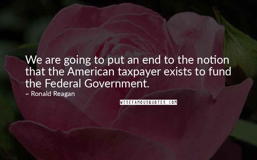 Ronald Reagan Quotes: We are going to put an end to the notion that the American taxpayer exists to fund the Federal Government.