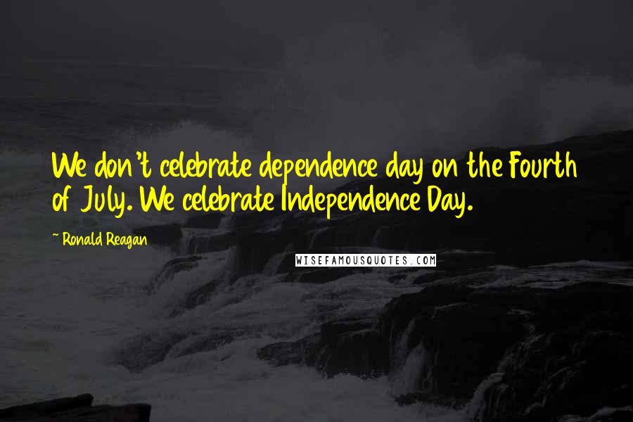 Ronald Reagan Quotes: We don't celebrate dependence day on the Fourth of July. We celebrate Independence Day.