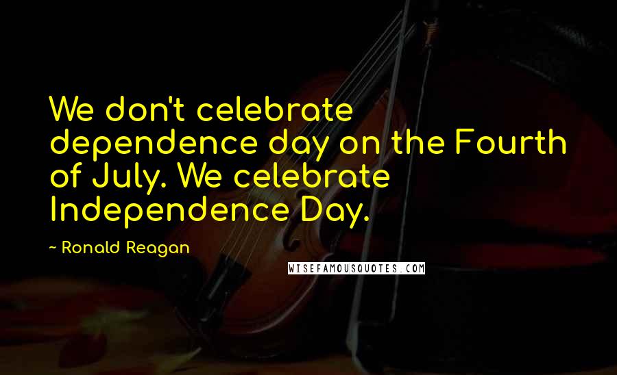 Ronald Reagan Quotes: We don't celebrate dependence day on the Fourth of July. We celebrate Independence Day.