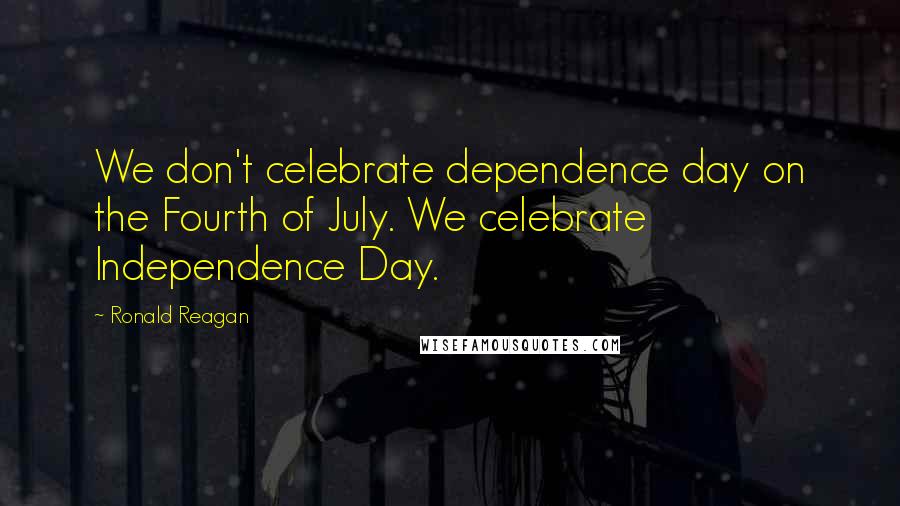 Ronald Reagan Quotes: We don't celebrate dependence day on the Fourth of July. We celebrate Independence Day.