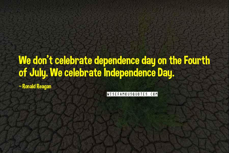 Ronald Reagan Quotes: We don't celebrate dependence day on the Fourth of July. We celebrate Independence Day.