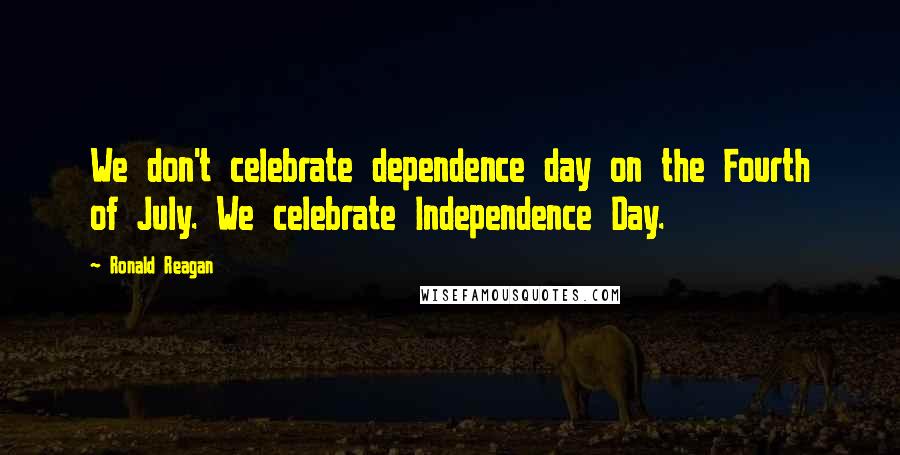 Ronald Reagan Quotes: We don't celebrate dependence day on the Fourth of July. We celebrate Independence Day.