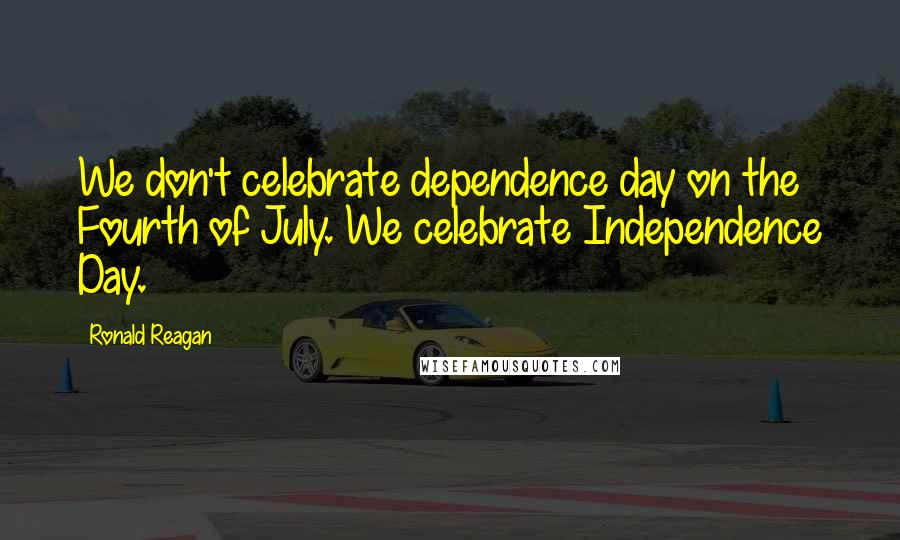 Ronald Reagan Quotes: We don't celebrate dependence day on the Fourth of July. We celebrate Independence Day.