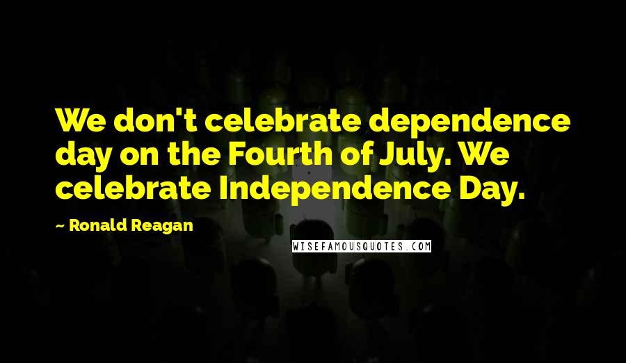 Ronald Reagan Quotes: We don't celebrate dependence day on the Fourth of July. We celebrate Independence Day.