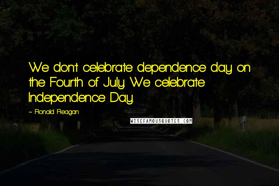 Ronald Reagan Quotes: We don't celebrate dependence day on the Fourth of July. We celebrate Independence Day.