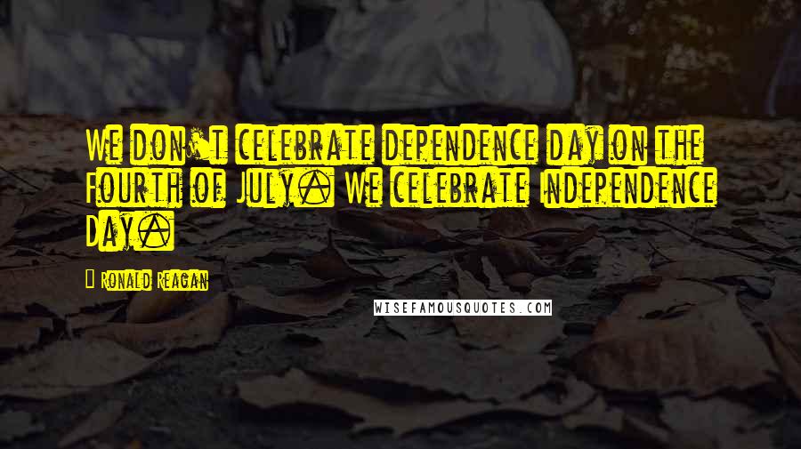 Ronald Reagan Quotes: We don't celebrate dependence day on the Fourth of July. We celebrate Independence Day.