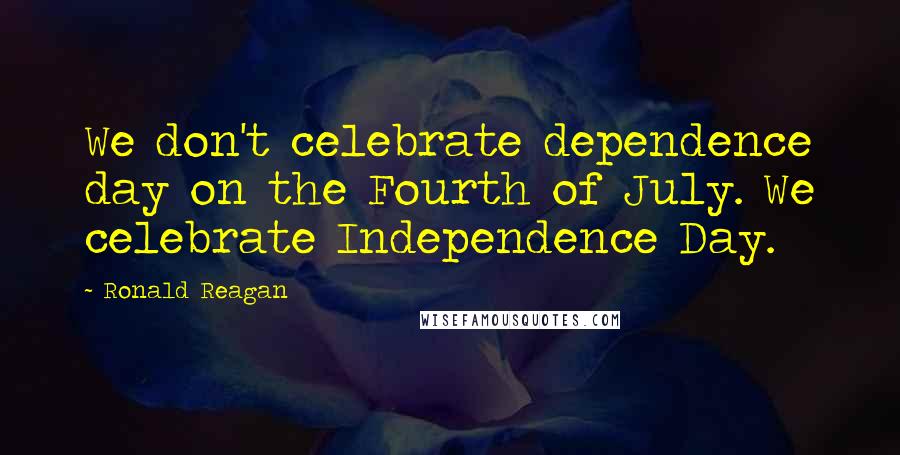 Ronald Reagan Quotes: We don't celebrate dependence day on the Fourth of July. We celebrate Independence Day.