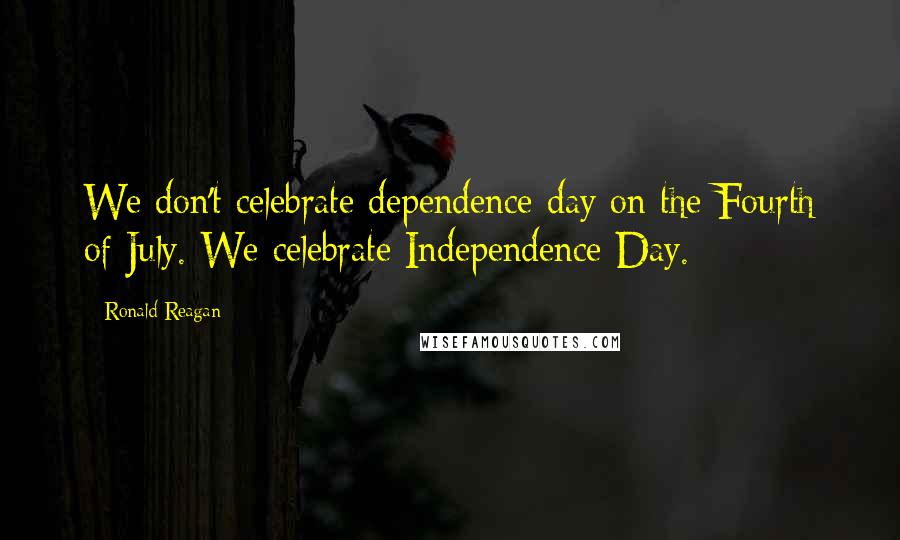 Ronald Reagan Quotes: We don't celebrate dependence day on the Fourth of July. We celebrate Independence Day.