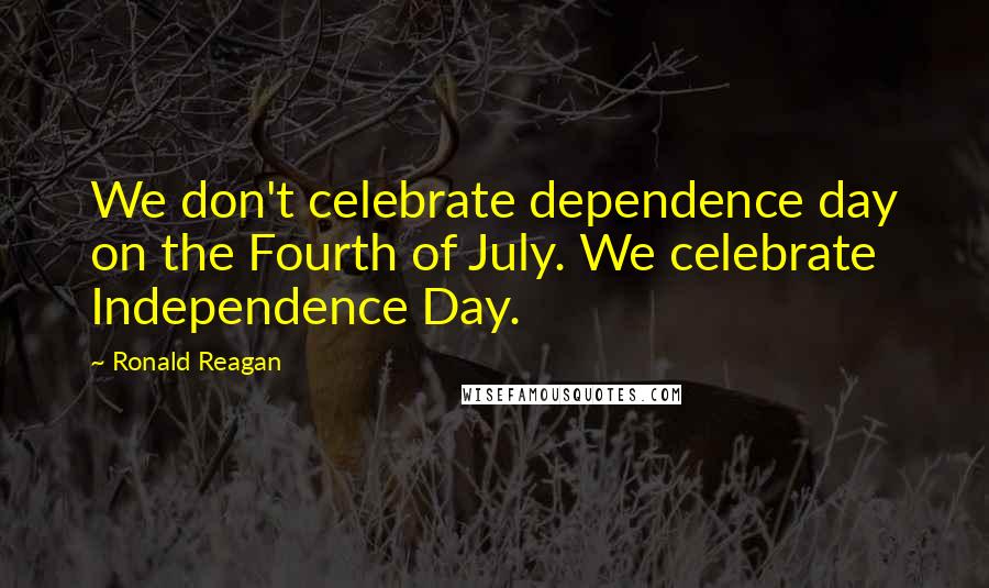 Ronald Reagan Quotes: We don't celebrate dependence day on the Fourth of July. We celebrate Independence Day.