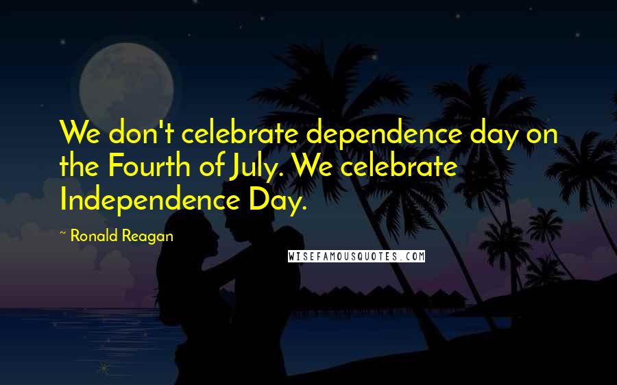 Ronald Reagan Quotes: We don't celebrate dependence day on the Fourth of July. We celebrate Independence Day.