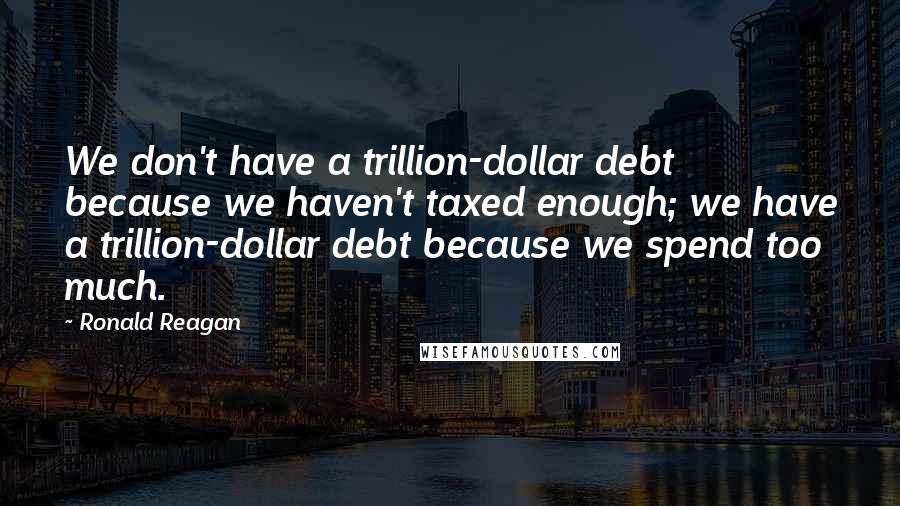 Ronald Reagan Quotes: We don't have a trillion-dollar debt because we haven't taxed enough; we have a trillion-dollar debt because we spend too much.