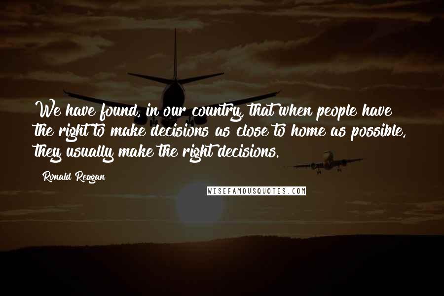 Ronald Reagan Quotes: We have found, in our country, that when people have the right to make decisions as close to home as possible, they usually make the right decisions.
