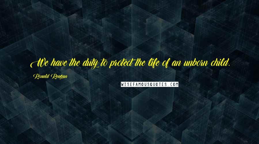 Ronald Reagan Quotes: We have the duty to protect the life of an unborn child.