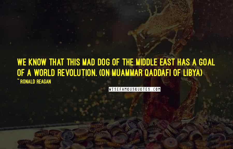 Ronald Reagan Quotes: We know that this mad dog of the Middle East has a goal of a world revolution. (On Muammar Qaddafi of Libya)