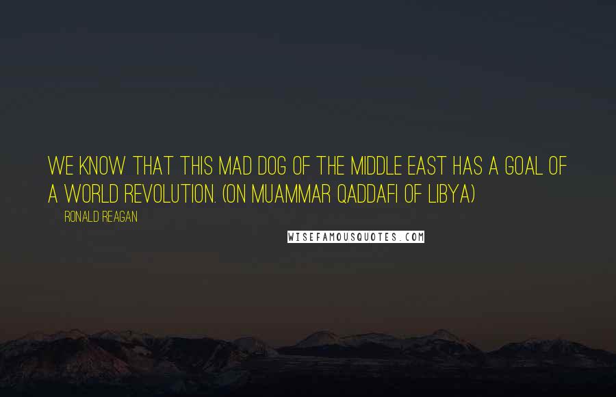 Ronald Reagan Quotes: We know that this mad dog of the Middle East has a goal of a world revolution. (On Muammar Qaddafi of Libya)