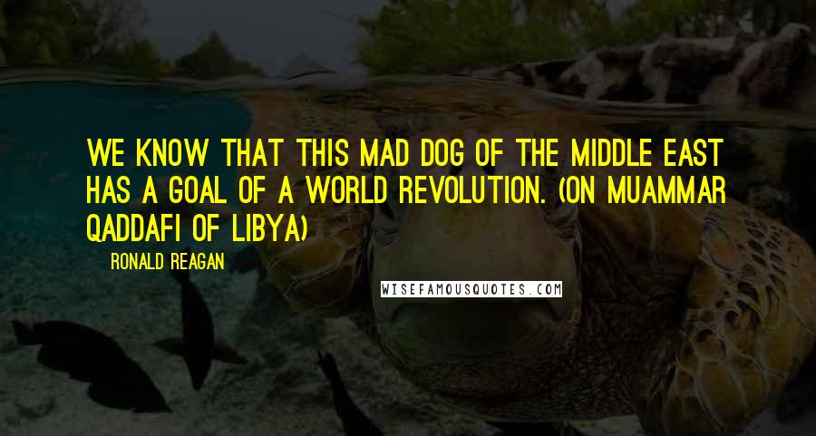 Ronald Reagan Quotes: We know that this mad dog of the Middle East has a goal of a world revolution. (On Muammar Qaddafi of Libya)