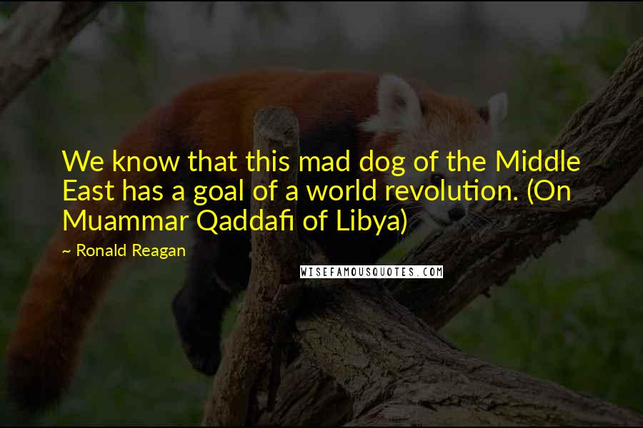 Ronald Reagan Quotes: We know that this mad dog of the Middle East has a goal of a world revolution. (On Muammar Qaddafi of Libya)