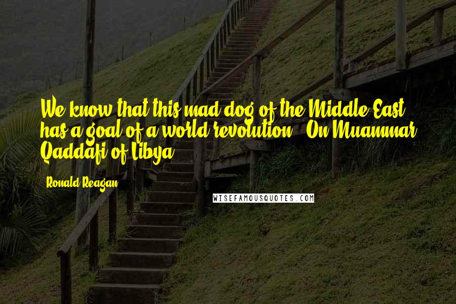 Ronald Reagan Quotes: We know that this mad dog of the Middle East has a goal of a world revolution. (On Muammar Qaddafi of Libya)