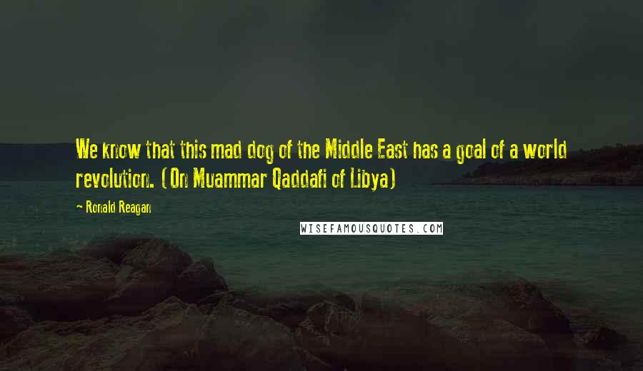 Ronald Reagan Quotes: We know that this mad dog of the Middle East has a goal of a world revolution. (On Muammar Qaddafi of Libya)