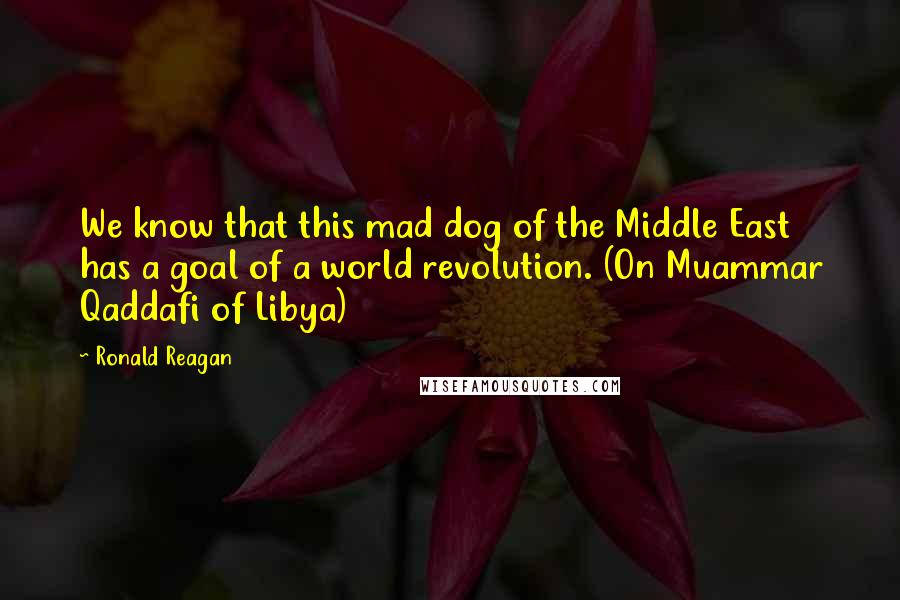 Ronald Reagan Quotes: We know that this mad dog of the Middle East has a goal of a world revolution. (On Muammar Qaddafi of Libya)