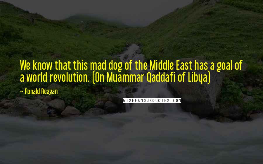 Ronald Reagan Quotes: We know that this mad dog of the Middle East has a goal of a world revolution. (On Muammar Qaddafi of Libya)