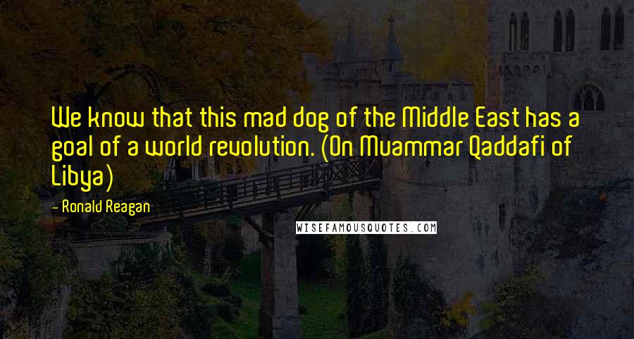 Ronald Reagan Quotes: We know that this mad dog of the Middle East has a goal of a world revolution. (On Muammar Qaddafi of Libya)