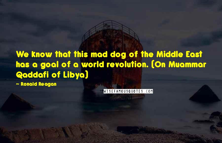 Ronald Reagan Quotes: We know that this mad dog of the Middle East has a goal of a world revolution. (On Muammar Qaddafi of Libya)
