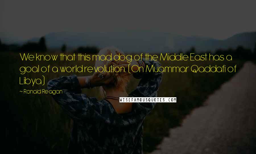 Ronald Reagan Quotes: We know that this mad dog of the Middle East has a goal of a world revolution. (On Muammar Qaddafi of Libya)