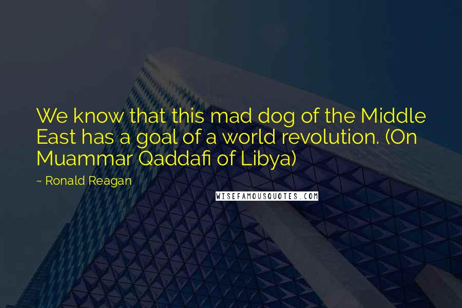 Ronald Reagan Quotes: We know that this mad dog of the Middle East has a goal of a world revolution. (On Muammar Qaddafi of Libya)