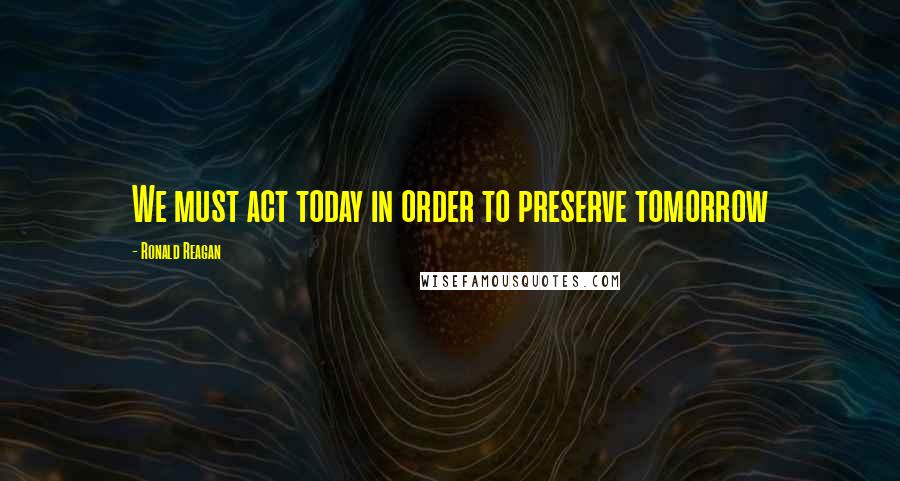 Ronald Reagan Quotes: We must act today in order to preserve tomorrow